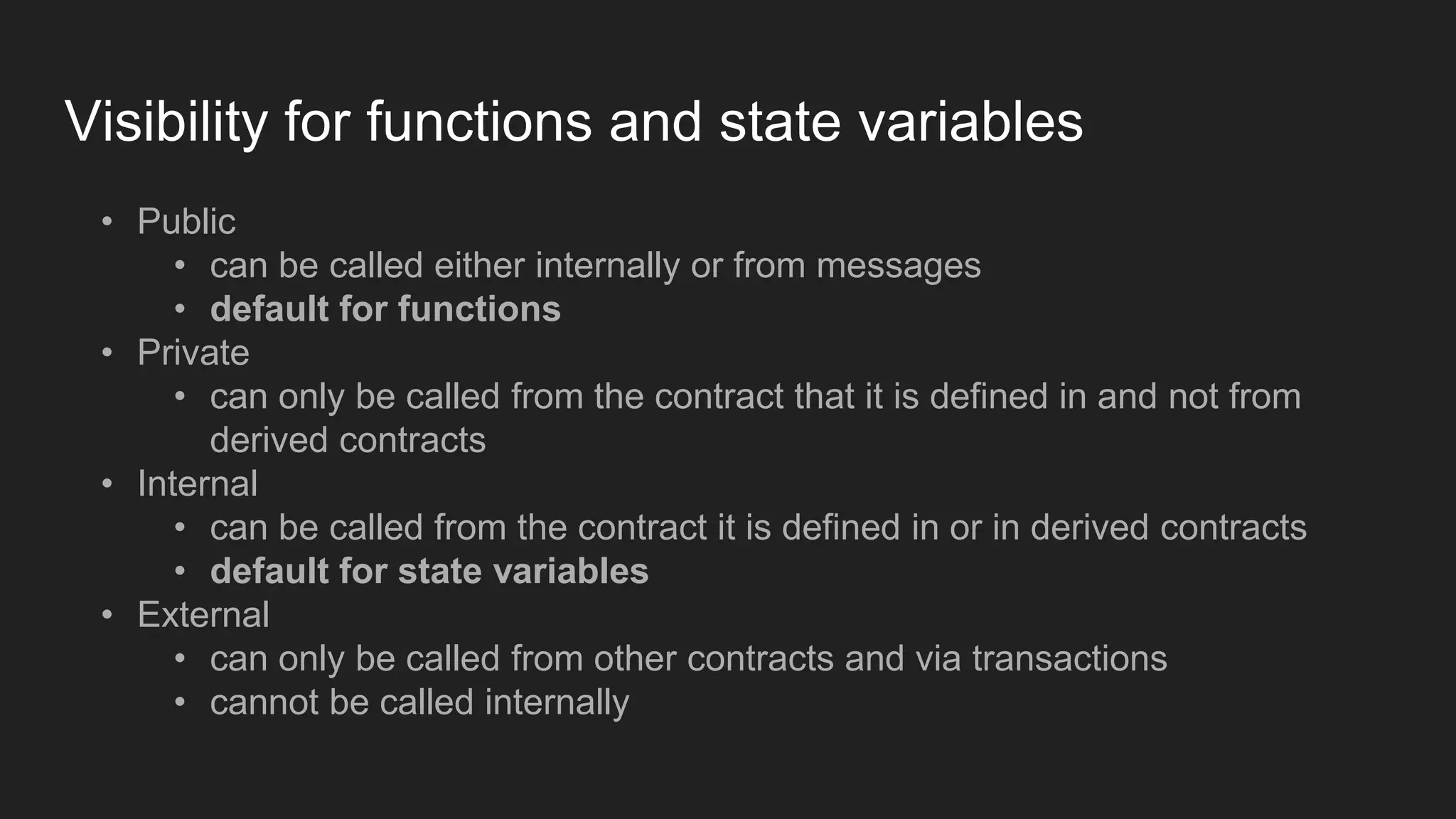 Visibility for functions and state variables
• Public
• can be called either internally or from messages
• default for functions
• Private
• can only be called from the contract that it is defined in and not from
derived contracts
• Internal
• can be called from the contract it is defined in or in derived contracts
• default for state variables
• External
• can only be called from other contracts and via transactions
• cannot be called internally
 