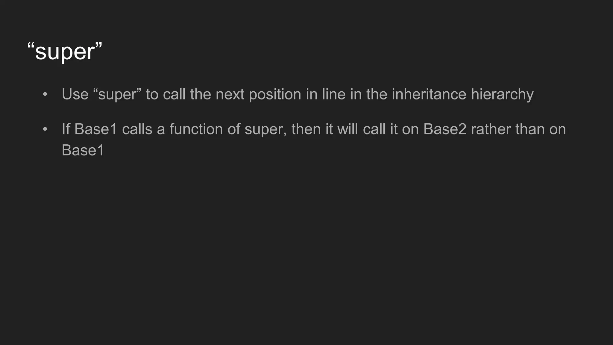 “super”
• Use “super” to call the next position in line in the inheritance hierarchy
• If Base1 calls a function of super, then it will call it on Base2 rather than on
Base1
 