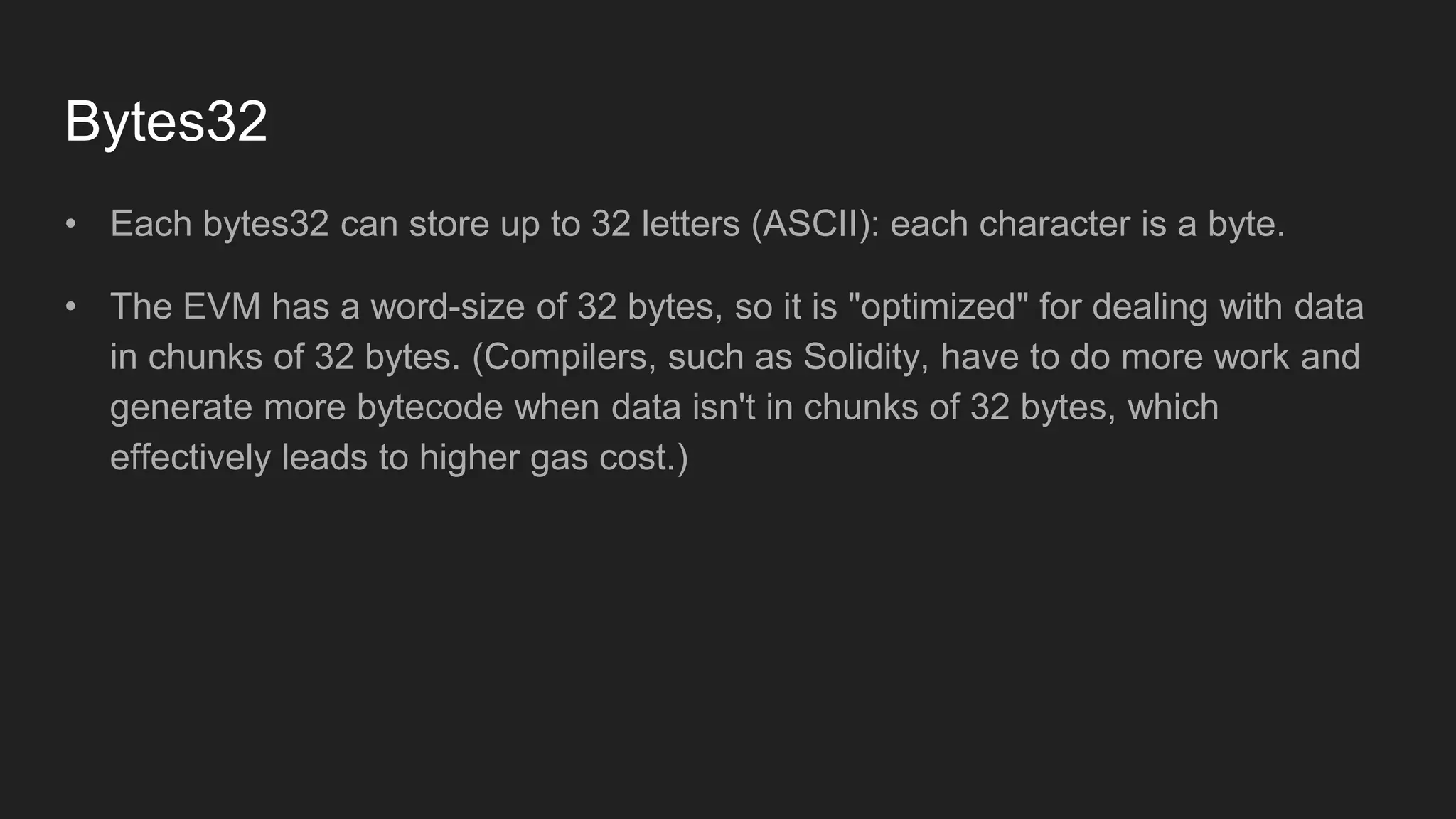 Bytes32
• Each bytes32 can store up to 32 letters (ASCII): each character is a byte.
• The EVM has a word-size of 32 bytes, so it is "optimized" for dealing with data
in chunks of 32 bytes. (Compilers, such as Solidity, have to do more work and
generate more bytecode when data isn't in chunks of 32 bytes, which
effectively leads to higher gas cost.)
 