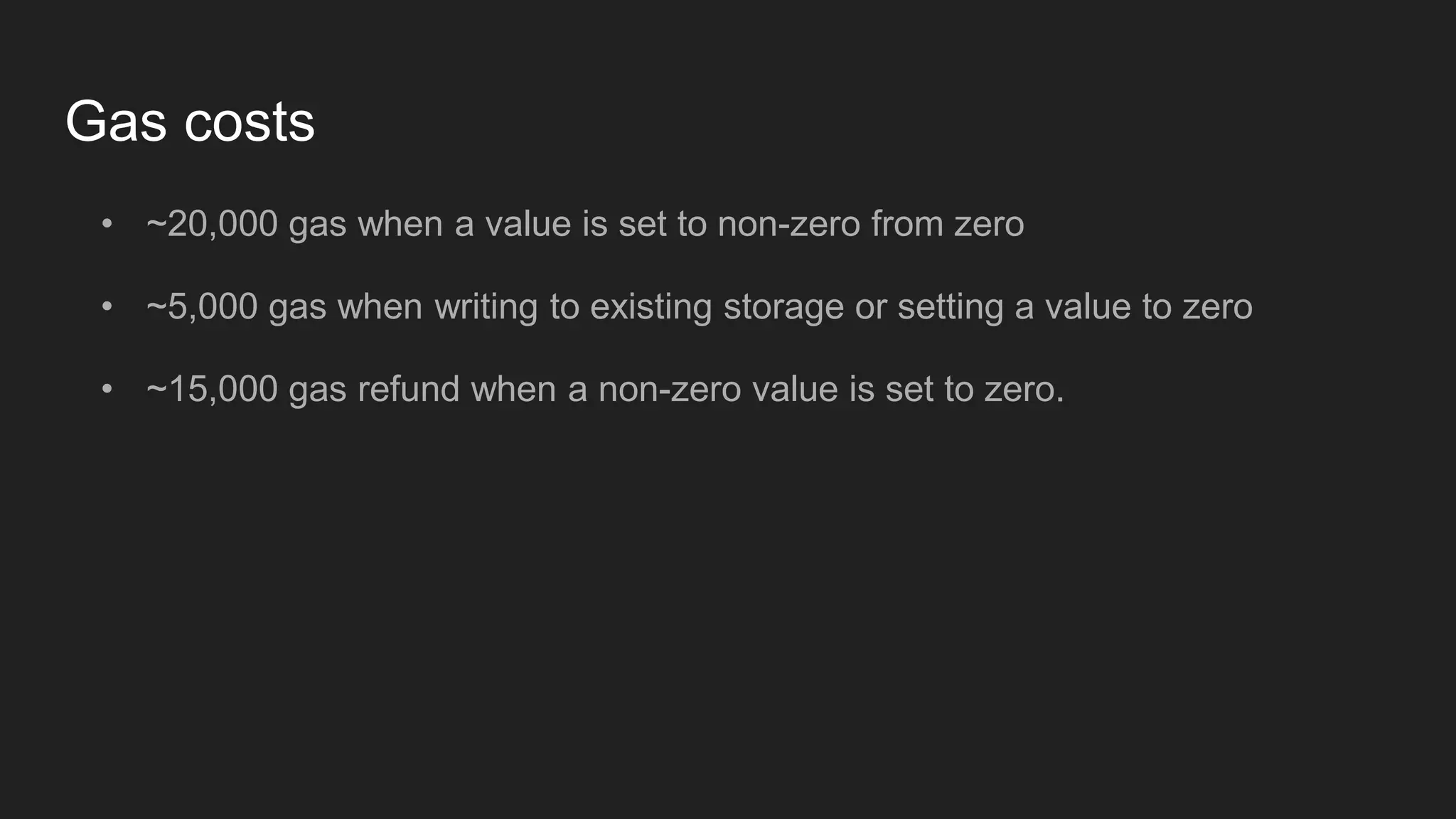Gas costs
• ~20,000 gas when a value is set to non-zero from zero
• ~5,000 gas when writing to existing storage or setting a value to zero
• ~15,000 gas refund when a non-zero value is set to zero.
 