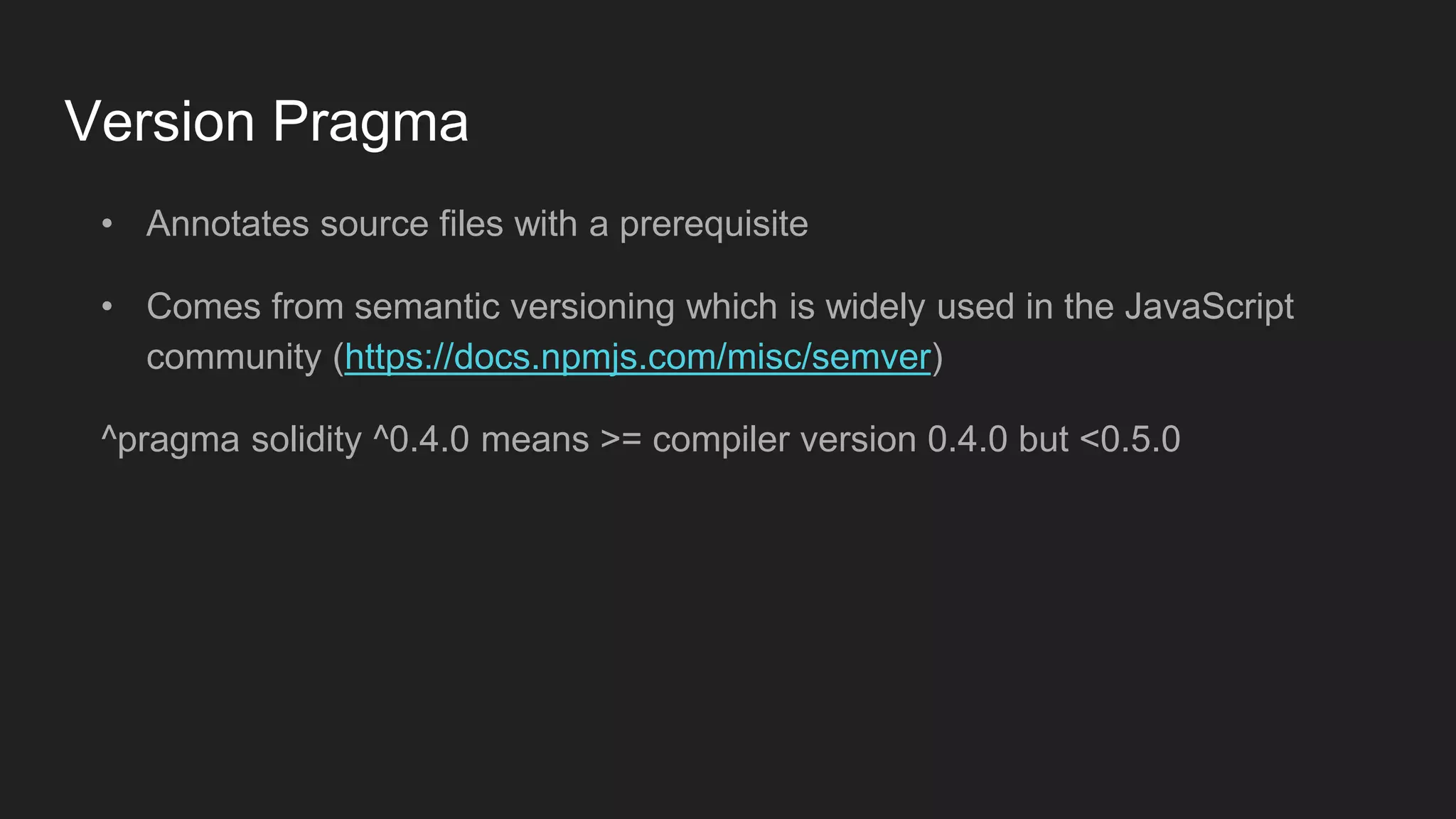 Version Pragma
• Annotates source files with a prerequisite
• Comes from semantic versioning which is widely used in the JavaScript
community (https://docs.npmjs.com/misc/semver)
^pragma solidity ^0.4.0 means >= compiler version 0.4.0 but <0.5.0
 