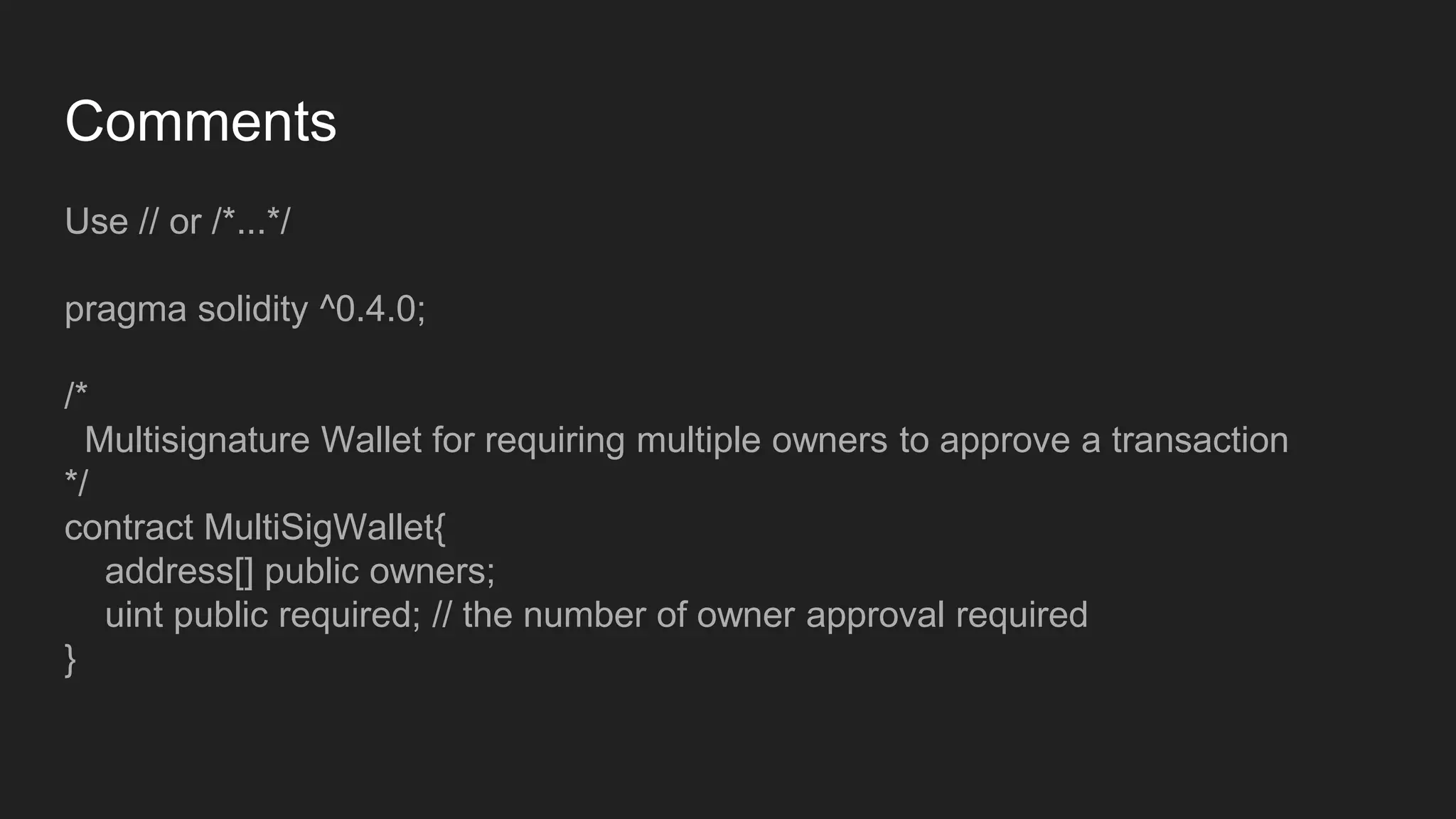 Comments
Use // or /*...*/
pragma solidity ^0.4.0;
/*
Multisignature Wallet for requiring multiple owners to approve a transaction
*/
contract MultiSigWallet{
address[] public owners;
uint public required; // the number of owner approval required
}
 