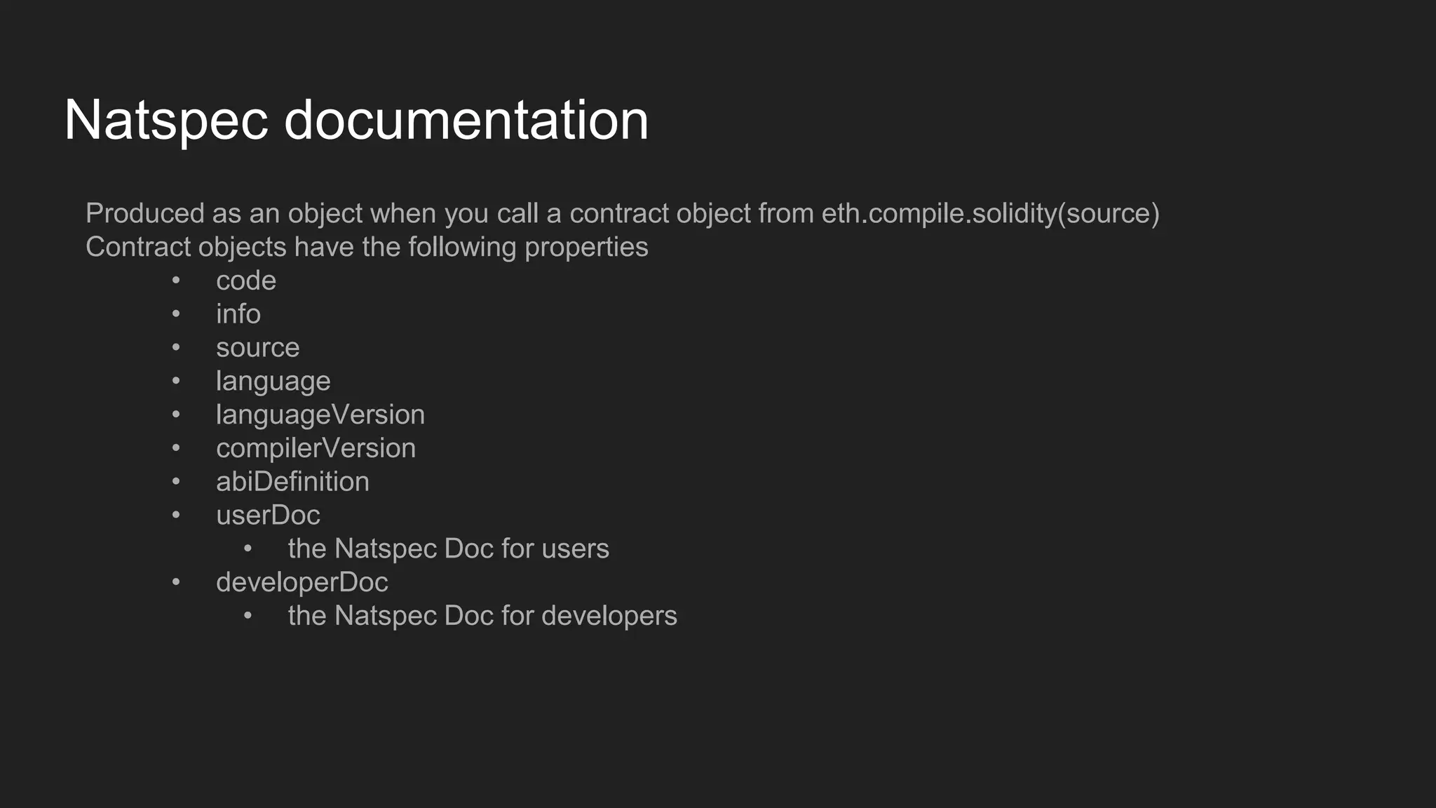 Natspec documentation
Produced as an object when you call a contract object from eth.compile.solidity(source)
Contract objects have the following properties
• code
• info
• source
• language
• languageVersion
• compilerVersion
• abiDefinition
• userDoc
• the Natspec Doc for users
• developerDoc
• the Natspec Doc for developers
 