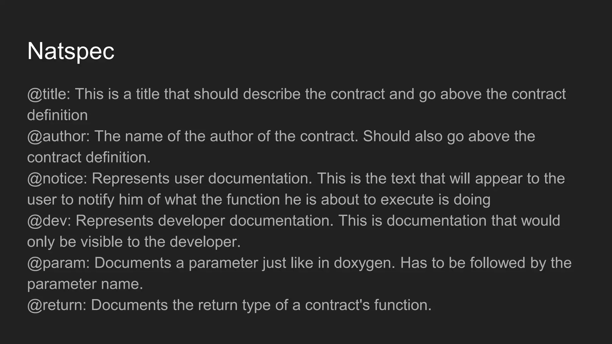 Natspec
@title: This is a title that should describe the contract and go above the contract
definition
@author: The name of the author of the contract. Should also go above the
contract definition.
@notice: Represents user documentation. This is the text that will appear to the
user to notify him of what the function he is about to execute is doing
@dev: Represents developer documentation. This is documentation that would
only be visible to the developer.
@param: Documents a parameter just like in doxygen. Has to be followed by the
parameter name.
@return: Documents the return type of a contract's function.
 