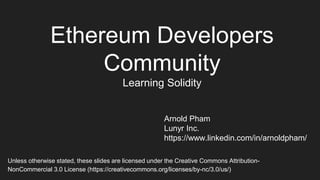 Ethereum Developers
Community
Learning Solidity
Arnold Pham
Lunyr Inc.
https://www.linkedin.com/in/arnoldpham/
Unless otherwise stated, these slides are licensed under the Creative Commons Attribution-
NonCommercial 3.0 License (https://creativecommons.org/licenses/by-nc/3.0/us/)
 