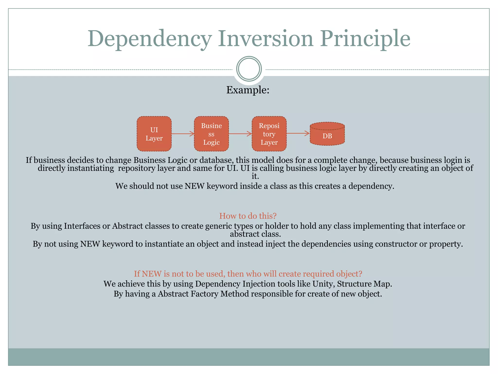 Dependency Inversion Principle
Example:
If business decides to change Business Logic or database, this model does for a complete change, because business login is
directly instantiating repository layer and same for UI. UI is calling business logic layer by directly creating an object of
it.
We should not use NEW keyword inside a class as this creates a dependency.
How to do this?
By using Interfaces or Abstract classes to create generic types or holder to hold any class implementing that interface or
abstract class.
By not using NEW keyword to instantiate an object and instead inject the dependencies using constructor or property.
If NEW is not to be used, then who will create required object?
We achieve this by using Dependency Injection tools like Unity, Structure Map.
By having a Abstract Factory Method responsible for create of new object.
UI
Layer
Reposi
tory
Layer
Busine
ss
Logic
DB
 