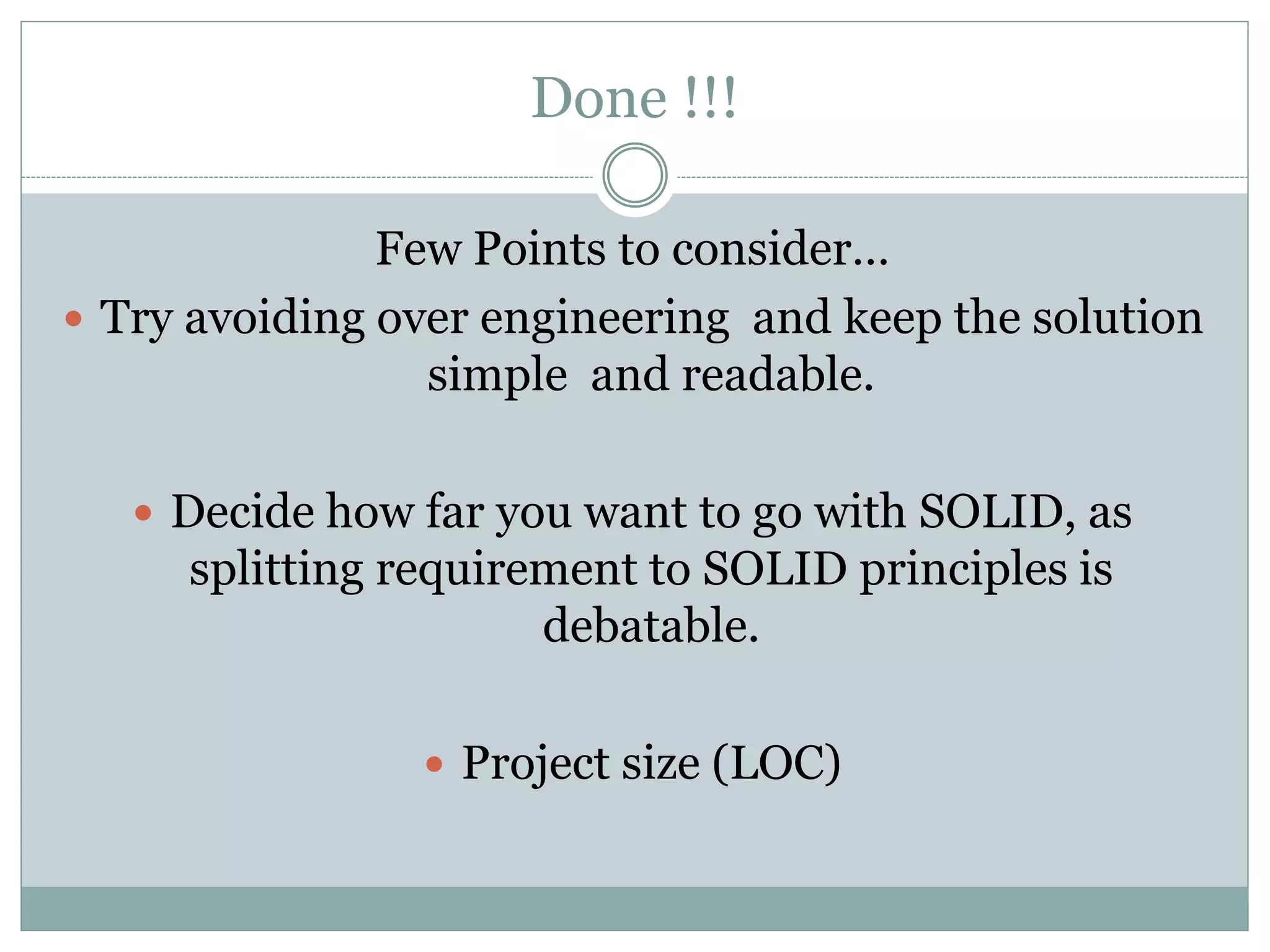Done !!!
Few Points to consider…
 Try avoiding over engineering and keep the solution
simple and readable.
 Decide how far you want to go with SOLID, as
splitting requirement to SOLID principles is
debatable.
 Project size (LOC)
 