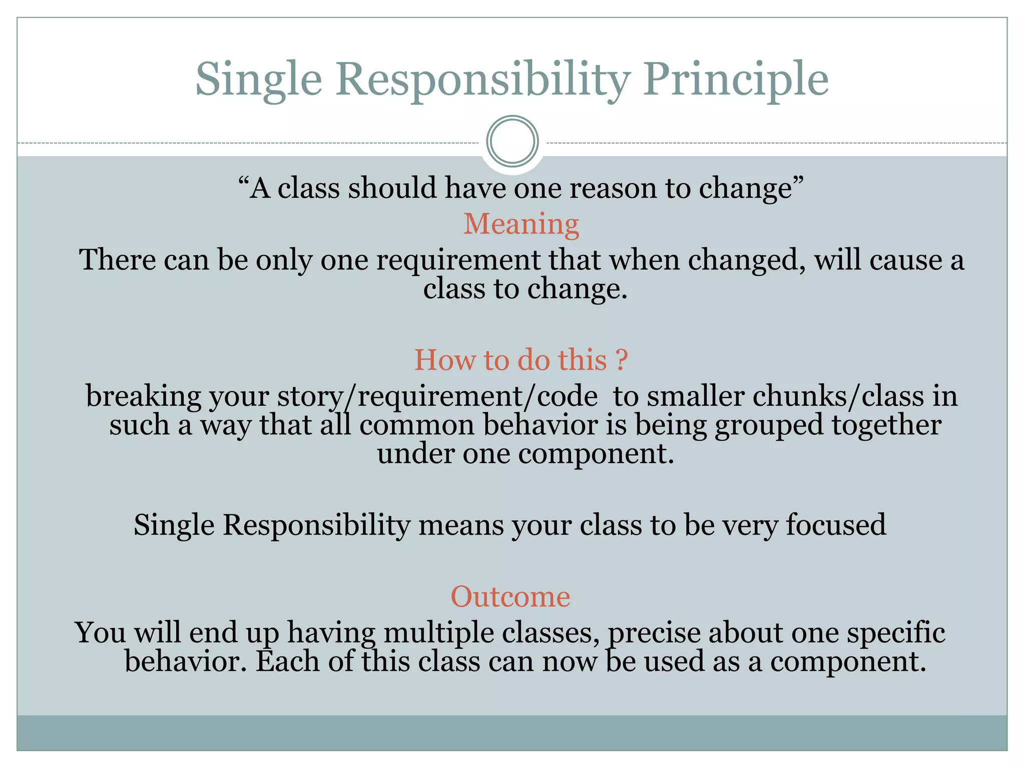 Single Responsibility Principle
“A class should have one reason to change”
Meaning
There can be only one requirement that when changed, will cause a
class to change.
How to do this ?
breaking your story/requirement/code to smaller chunks/class in
such a way that all common behavior is being grouped together
under one component.
Single Responsibility means your class to be very focused
Outcome
You will end up having multiple classes, precise about one specific
behavior. Each of this class can now be used as a component.
 