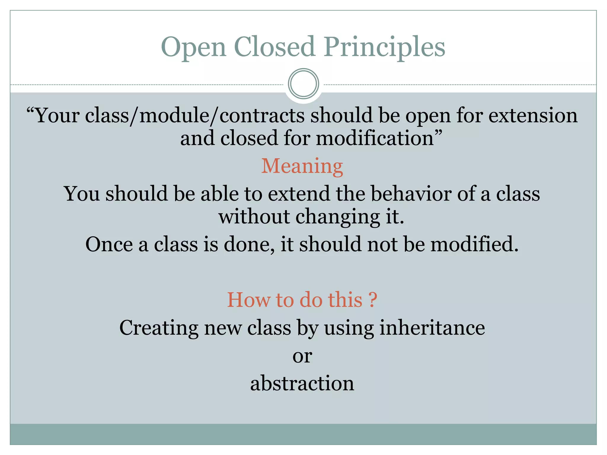 Open Closed Principles
“Your class/module/contracts should be open for extension
and closed for modification”
Meaning
You should be able to extend the behavior of a class
without changing it.
Once a class is done, it should not be modified.
How to do this ?
Creating new class by using inheritance
or
abstraction
 