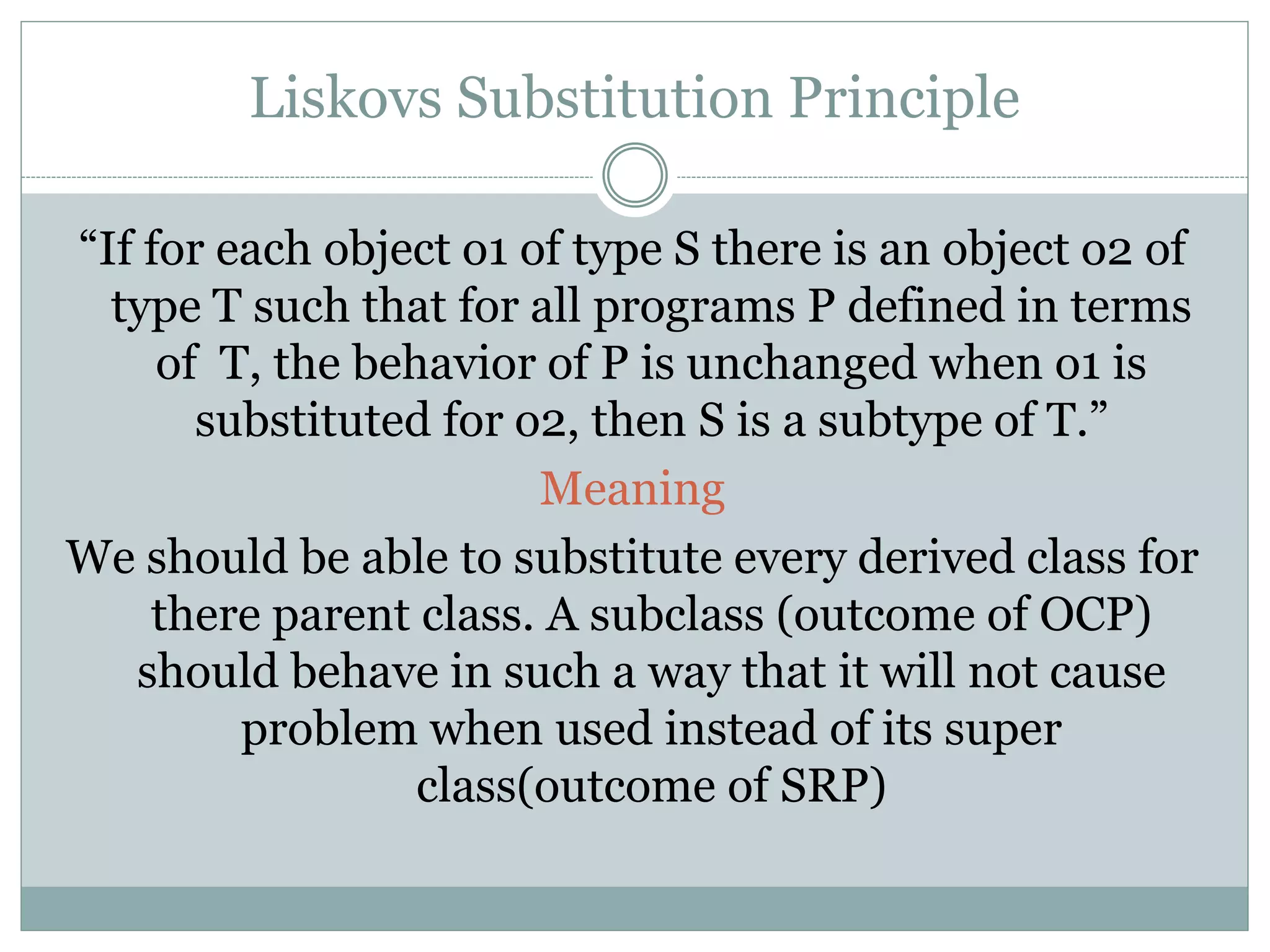 Liskovs Substitution Principle
“If for each object o1 of type S there is an object o2 of
type T such that for all programs P defined in terms
of T, the behavior of P is unchanged when o1 is
substituted for o2, then S is a subtype of T.”
Meaning
We should be able to substitute every derived class for
there parent class. A subclass (outcome of OCP)
should behave in such a way that it will not cause
problem when used instead of its super
class(outcome of SRP)
 