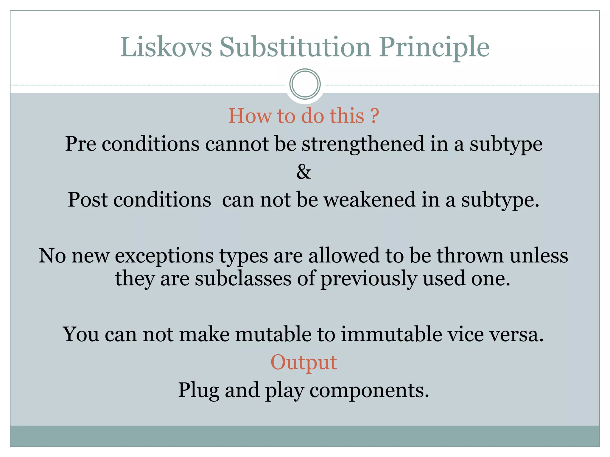 Liskovs Substitution Principle
How to do this ?
Pre conditions cannot be strengthened in a subtype
&
Post conditions can not be weakened in a subtype.
No new exceptions types are allowed to be thrown unless
they are subclasses of previously used one.
You can not make mutable to immutable vice versa.
Output
Plug and play components.
 