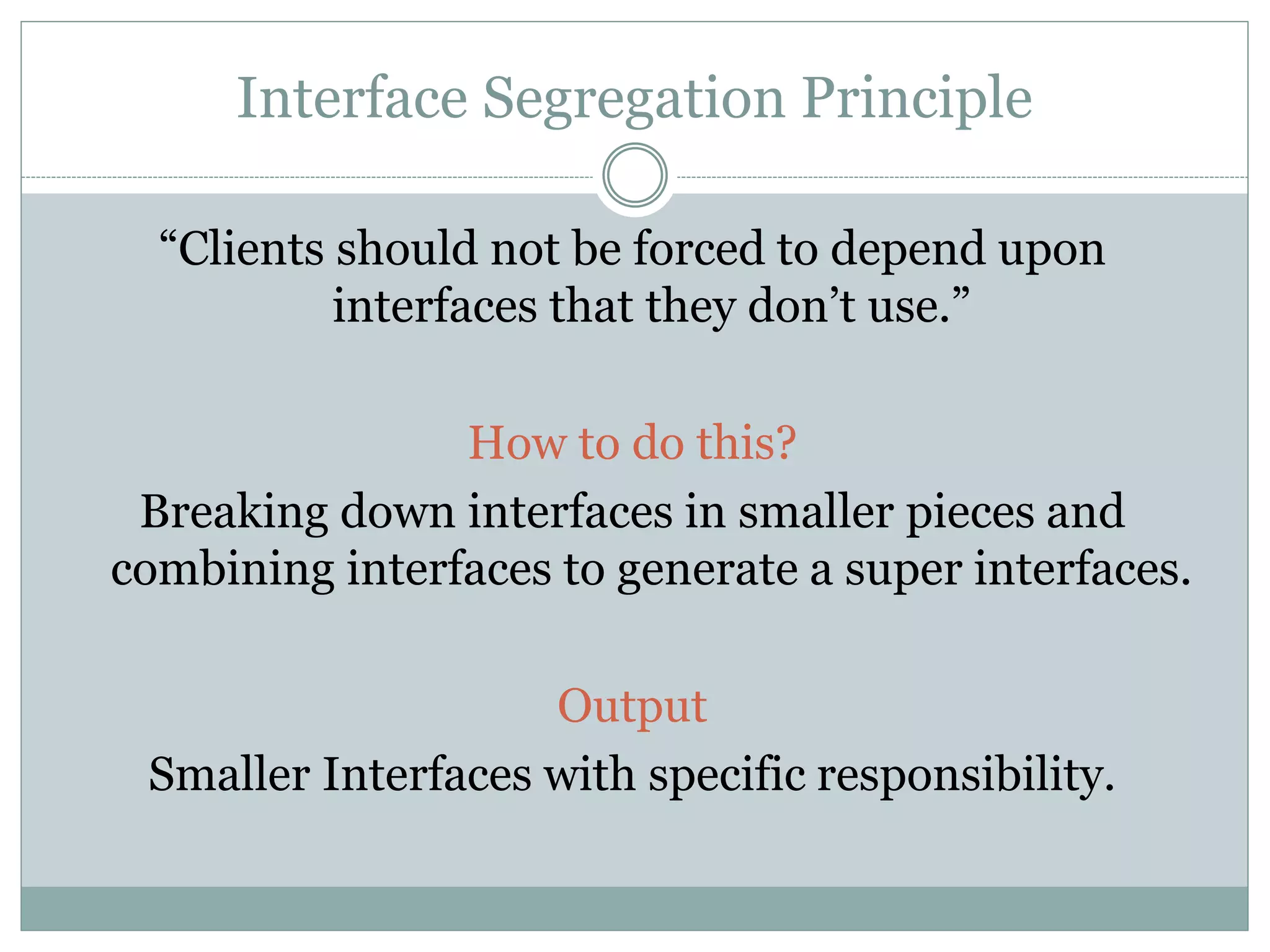 Interface Segregation Principle
“Clients should not be forced to depend upon
interfaces that they don’t use.”
How to do this?
Breaking down interfaces in smaller pieces and
combining interfaces to generate a super interfaces.
Output
Smaller Interfaces with specific responsibility.
 