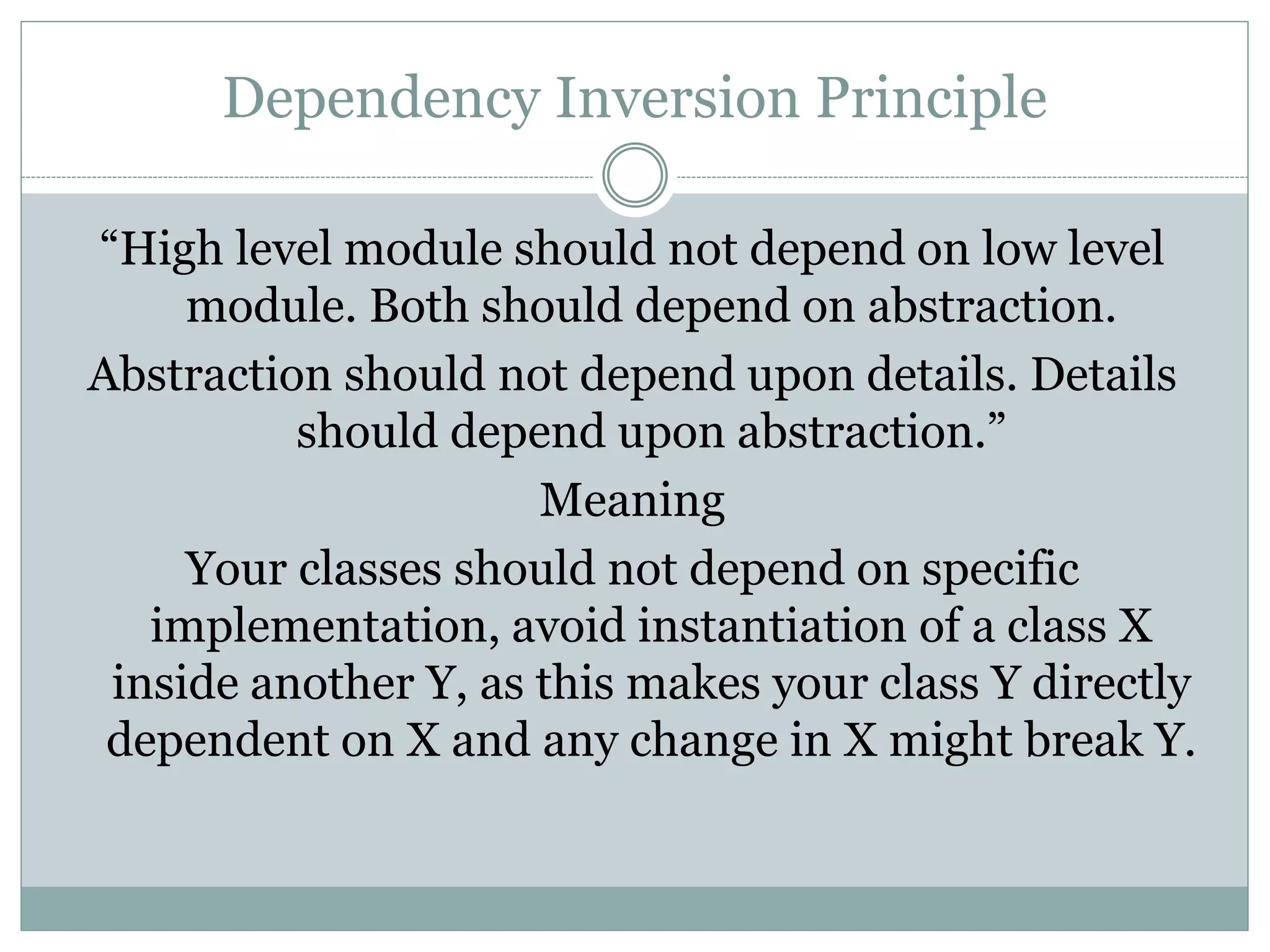 Dependency Inversion Principle
“High level module should not depend on low level
module. Both should depend on abstraction.
Abstraction should not depend upon details. Details
should depend upon abstraction.”
Meaning
Your classes should not depend on specific
implementation, avoid instantiation of a class X
inside another Y, as this makes your class Y directly
dependent on X and any change in X might break Y.
 