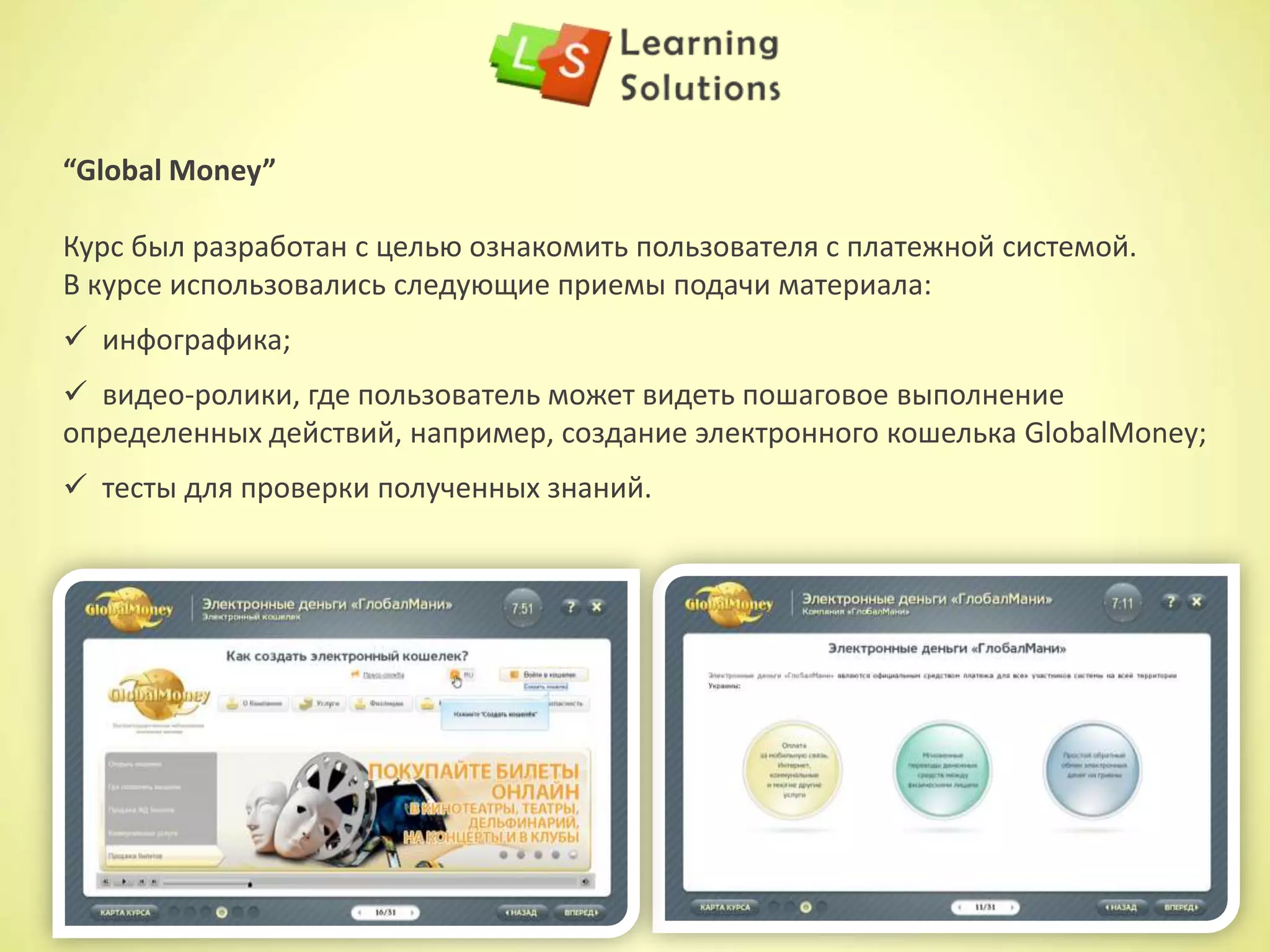 “E-learning” включает в себя:
LMS (Learning Management System)
– это система сбора и учета данных по обучению и
аттестации персонала в компании, включающие:
Контент (электронные курсы)
- это обучающие программы, включающие:
 полную статистику процесса обучения:
наглядные отчеты и графики успеваемости
сотрудников;
 возможность администрирования процесса
обучения внутри компании;
 возможность создавать группу обучаемых по
должностным обязанностям или интересам;
 управление библиотекой курсов, назначение
курсов группе или отдельному сотруднику.
 текстовое / звуковое сопровождение;
 графику/инфографику/ анимацию;
 видео ролики/ симуляторы работы с
программами / 3D моделирование /
ролевые игры;
 интерактивные задания / тесты
 обучающие игры;
 