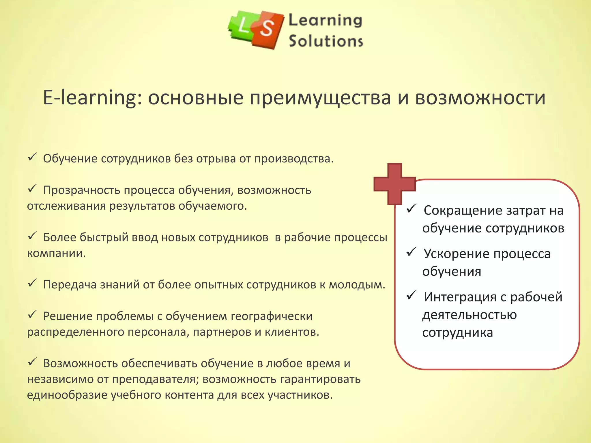  Снижение текучести кадров – повышение квалификации сотрудника повышает его
лояльность к компании; экономятся средства на подборе и обучении нового персонала.
 Наглядные отчеты об аттестации – отчеты о прохождении и степени усвоения
сотрудником материала, которые позволят определить компетентность сотрудника и степень
ценности сотрудника для компании.
 Снижение затрат на логистику – ДО (дистанционное обучение) исключает затраты на
перемещение тренеров и сотрудников, затраты на проживание, командировочные.
5 факторов возврата инвестиций:
 Снижение стоимости обучения в группе – позволяет
сэкономить время проведения каждого тренинга в
группе и соответствующие затраты.
 Дополнительные возможности – это сэкономленное
время отсутствия сотрудника на рабочем месте и
соответствующих затрат заработной платы.
 