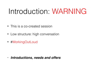 Introduction: WARNING
• This is a co-created session
• Low structure: high conversation
• #WorkingOutLoud
• Introductions, needs and offers
 
