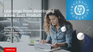 Copyright © 2016, Oracle and/or its affiliates. All rights reserved. |
Learnings from developing
a new SaaS Product
Suryaveer Lodha (Sunny)
Senior Eng. Manager, Product Development
Utilities Global Business Unit
October 1, 2016
 
