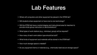 Lab Features
• Where will computers and other equipment be placed in the STEM lab?

• Will students share equipment or have one-to-one technology?

• Will the STEM lab have a central staging and instructional area for teachers to
provide whole group instruction or demonstrations?

• What types of work stations (e.g., individual, group) will be required?

• How many of each work station type should be built?

• What kinds of equipment and materials will be stored in the STEM lab?

• How much storage space is needed?

• Do any equipment items or materials (e.g., chemicals) need secure storage space?
 