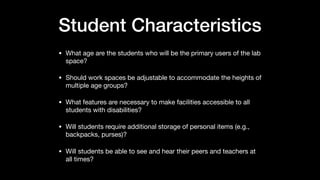 Student Characteristics
• What age are the students who will be the primary users of the lab
space?

• Should work spaces be adjustable to accommodate the heights of
multiple age groups?

• What features are necessary to make facilities accessible to all
students with disabilities?

• Will students require additional storage of personal items (e.g.,
backpacks, purses)?

• Will students be able to see and hear their peers and teachers at
all times?
 