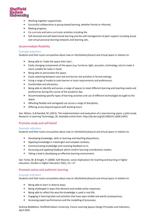Andrew Middleton, Sheffield Hallam University, Future Learning Spaces Design Principles and Indicators,
April 2016
• Working together supportively;
• Successful collaborative or group-based learning, whether formal or informal;
• Making progress;
• Co-curricula and extra-curricular activities including the
• Self-directed and self-determined learning and the self-management of peer support including actual
and virtual personal learning networks and learning sets.
Accommodate flexibility
Example indicators
Students and their tutors are positive about new or refurbished physical and virtual space in relation to:
• Being able to ‘make the space their own’;
• Easily changing components of the space (e.g. furniture, light, acoustics, technology, etc) to make it
more suitable for tasks in hand;
• Being able to personalise the space;
• Easily switching between tutor-led and learner-led activities in formal settings;
• Using a range of media to suite learner or tutor requirements and preferences;
• Comfortable and attraction;
• Being able to identify and access a range of spaces to meet different learning and teaching needs and
preferences during the course of the academic day.
• Accommodating specific types of learning activities and use of different technologies brought to the
space;
• Affording flexible and variegated use across a range of disciplines;
• Offering access beyond typical staff working hours.
See: Wilson, G & Randall, M. (2012). The implementation and evaluation of a new learning space: a pilot study.
Research in Learning Technology, 20. Available online from: http://dx.doi.org/10.3402/rlt.v20i0.14431
Promote study and self-belief
Example indicators
Students and their tutors are positive about new or refurbished physical and virtual space in relation to:
• Developing knowledge, skills or learning and teaching dispositions;
• Applying knowledge in meaningful and complex contexts;
• Communicating knowledge and receiving feedback on it;
• Accessing and applying feedback which confirm learning contributions matter;
• Taking a lead in developing an effective learning environment.
See: Yorke, M. & Knight, P. (2004). Self-theories: some implications for teaching and learning in higher
education, Studies in Higher Education 29(1), 25—37
Promote active and authentic learning
Example indicators
Students and their tutors are positive about new or refurbished physical and virtual space in relation to:
• Being able to learn in diverse ways;
• Being challenged in ways that demand and enable active responses;
• Being able to reflect the way the knowledge is used in real life;
• Engaging in learning tasks and activities that have open-ended real world consequences;
• Accessing expert performances and the modelling of processes;
 