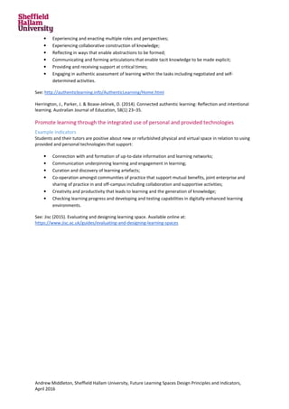 Andrew Middleton, Sheffield Hallam University, Future Learning Spaces Design Principles and Indicators,
April 2016
• Experiencing and enacting multiple roles and perspectives;
• Experiencing collaborative construction of knowledge;
• Reflecting in ways that enable abstractions to be formed;
• Communicating and forming articulations that enable tacit knowledge to be made explicit;
• Providing and receiving support at critical times;
• Engaging in authentic assessment of learning within the tasks including negotiated and self-
determined activities.
See: http://authenticlearning.info/AuthenticLearning/Home.html
Herrington, J., Parker, J. & Boase-Jelinek, D. (2014). Connected authentic learning: Reflection and intentional
learning. Australian Journal of Education, 58(1) 23–35.
Promote learning through the integrated use of personal and provided technologies
Example indicators
Students and their tutors are positive about new or refurbished physical and virtual space in relation to using
provided and personal technologies that support:
• Connection with and formation of up-to-date information and learning networks;
• Communication underpinning learning and engagement in learning;
• Curation and discovery of learning artefacts;
• Co-operation amongst communities of practice that support mutual benefits, joint enterprise and
sharing of practice in and off-campus including collaboration and supportive activities;
• Creativity and productivity that leads to learning and the generation of knowledge;
• Checking learning progress and developing and testing capabilities in digitally-enhanced learning
environments.
See: Jisc (2015). Evaluating and designing learning space. Available online at:
https://www.jisc.ac.uk/guides/evaluating-and-designing-learning-spaces
 