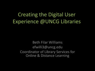 Creating the Digital User
Experience @UNCG Libraries


         Beth Filar Williams
         efwilli3@uncg.edu
  Coordinator of Library Services for
     Online & Distance Learning
 