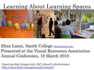 Learning About Learning Spaces 1 Elisa Lanzi, Smith College elanzi@smith.eduPresented at the Visual Resources Association Annual Conference, 18 March 2010 Opening slide images from JISC infonet'sphotostream http://www.flickr.com/photos/jiscinfonet/ 