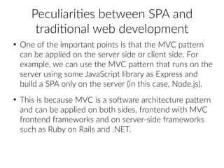 Peculiarities between SPA and
traditional web development
●
One of the important points is that the MVC pattern
can be applied on the server side or client side. For
example, we can use the MVC pattern that runs on the
server using some JavaScript library as Express and
build a SPA only on the server (in this case, Node.js).
●
This is because MVC is a software architecture pattern
and can be applied on both sides, frontend with MVC
frontend frameworks and on server-side frameworks
such as Ruby on Rails and .NET.
 