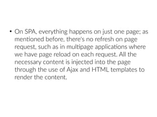 ●
On SPA, everything happens on just one page; as
mentioned before, there's no refresh on page
request, such as in multipage applications where
we have page reload on each request. All the
necessary content is injected into the page
through the use of Ajax and HTML templates to
render the content.
 