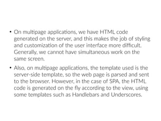 ●
On multipage applications, we have HTML code
generated on the server, and this makes the job of styling
and customization of the user interface more difficult.
Generally, we cannot have simultaneous work on the
same screen.
●
Also, on multipage applications, the template used is the
server-side template, so the web page is parsed and sent
to the browser. However, in the case of SPA, the HTML
code is generated on the fly according to the view, using
some templates such as Handlebars and Underscores.
 