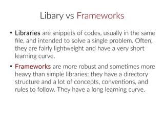 Libary vs Frameworks
●
Libraries are snippets of codes, usually in the same
file, and intended to solve a single problem. Often,
they are fairly lightweight and have a very short
learning curve.
●
Frameworks are more robust and sometimes more
heavy than simple libraries; they have a directory
structure and a lot of concepts, conventions, and
rules to follow. They have a long learning curve.
 