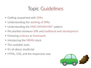 Topic Guidelines
●
Getting acquainted with SPAs
●
Understanding the working of SPAs
●
Understanding the MVC/MVVM/MV* pattern
●
Peculiarities between SPA and traditional web development
●
Choosing a library or framework
●
Introducing the MEAN stack
●
The available tools
●
It's all about JavaScript
●
HTML, CSS, and the responsive way
 