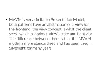 ●
MVVM is very similar to Presentation Model;
both patterns have an abstraction of a View (on
the frontend, the view concept is what the client
sees), which contains a View's state and behavior.
The difference between them is that the MVVM
model is more standardized and has been used in
Silverlight for many years.
 