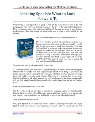 How to Learn Spanish by Getting the Most Out of Classes

        Learning Spanish: What to Look
                  Forward To
When trying to learn Spanish, it is good to first get the basics down. Some of the first
things people start with when learning Spanish are the days of the week and the bathroom.
However, there are many other basics parts of Spanish that a person trying to learn Spanish
needs to know. The basic things you must begin with in order to learn Spanish are as
follows:

                              First you must learn how to ask, where the bathroom is.

                              This is an important question, because if you ever travel to a
                              Spanish speaking country, you may be surrounded by people
                              who do not know how to speak your language. You may
                              find it difficult to point and make gestures that demonstrate
                              that you are looking for the bathroom. Therefore, if you do
                              not know how to ask for what you want, you may find
                              yourself in a flurry of ridiculous motions that do not get you
                              anywhere. On the other hand, if you simply get down the
                              word "lavabo" then, you will be on your way to getting rid
                              your natural urge quickly and easily.

Next you must learn to ask how to catch a cab or bus.

As you learn Spanish, you may want to begin traveling to different Spanish-speaking parts
of the world, and maybe even parts of your neighborhood. When doing so you should be
careful because even in certain parts of your neighborhood or city, you may run into large
groups of people who only speak Spanish. Therefore, it is essential that as you learn
Spanish, you learn to ask where a cab or bus is. If you learn these questions, you certainly
will not find yourself stranded in the middle of a neighborhood that you are not familiar
with.

Next, you must learn the days of the week.

The days of the week are important to learn in any language, and as you learn Spanish,
learning the days of the week will become a great asset to you. Finally, if your teacher asks
you what day your next class is, you will be able to answer marvelously in Spanish.

Then, you must learn small verbs.

Why learn Spanish if you can't even build a sentence? Learning small verbs will make
Spanish much easier for you in the beginning. The small verbs you should learn are "is"



Rocket Spanish                                                                        Page 1
 