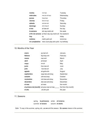 martes mar-tays Tuesday
miércoles mee-air-coh-lays Wednesday
jueves hway-bays Thursday
viernes bee-air-nays Friday
sábado sah-bah-doh Saturday
domingo doh-ming-oh Sunday
el día ail dee-ah the day
la semana lah say-mahn-ah the week
el fin de semana ail feen day say-mahn-ah the weekend
hoy oy today
mañana mahn-yahn-ah tomorrow
mi cumpleaños mee coom-play-ahn-yohs my birthday
10. Months of the Year
enero ay-nair-oh January
febrero fay-bray-roh February
marzo mar-soh March
abril ah-breel April
mayo mi-oh May
junio hoo-nee-oh June
julio hoo-lee-oh July
agosto ah-gohs-toh August
septiembre sayp-tee-aim-bray September
octubre ohk-too-bray October
noviembre noh-bee-aim-bray November
diciembre dee-see-aim-bray December
el mes ail mais the month
el primero de [month] ail pree-mair-oh day _____ the first of [a month]
el año ail ahn-yoh the year
11. Seasons
spring la primavera winter el invierno
summer el verano autumn el otoño
Note: To say in the summer, spring, etc. use en and the season. En verano means in the summer.
 