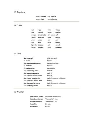 12. Directions
north el norte east el este
south el sur west el oeste
13. Colors
red rojo violet violeta
pink rosado brown marrón
orange anaranjado dark brown café
yellow amarillo black negro
green verde gray gris
blue azul white blanco
light blue celeste gold dorado
purple morado silver plateado
14. Time
Qué hora es? What time is it?
Es la una. It's one.
Son las dos/tres/cuatro... It's two/three/four...
Es mediodía. It's noon.
Es medianoche. It's midnight.
Son las cinco y cinco. It's 5:05
Son las ocho y cuarto. It's 8:15
Son las diez menos cuarto. It's 9:45
Son cuarto para las diez It's 9:45 (common in Mexico)
Son las nueve menos diez. It's 8:50
Son diez para las nueve It's 8:50 (common in Mexico)
Son las tres y media. It's 3:30
15. Weather
Qué tiempo hace? What's the weather like?
Hace buen tiempo. The weather's nice.
Hace mal tiempo. The weather's bad.
Hace frío. It's cold.
Hace calor. It's hot.
 