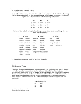 27. Conjugating Regular Verbs
Verbs in Spanish end in -ar, -er or -ir. Before a verb is conjugated, it is called the infinitive. Removing
the last two letters gives you the stem of the verb (cantar is to sing, cant- is the stem.) To conjugate
regular verbs in the present tense, add these endings to the stems:
-ar -er -ir
o amos o emos o imos
as áis es éis es ís
a an e en e en
Remember that verbs do not require the subject pronouns, so just canto means I sing. Here are
some more regular verbs:
-ar verbs -er verbs -ir verbs
bailar to dance aprender to learn vivir to live
desear to want comer to eat escribir to write
escuchar to listen correr to run compartir to share
estudiar to study leer to read recibir to receive
hablar to speak vender to sell
practicar to practice beber to drink
tomar to take comprender to understand
viajar to travel
To make sentences negative, simply put no in front of the verb.
28. Reflexive Verbs
The subject and the object are the same with reflexive verbs - the subject acts upon itself. A reflexive
verb in Spanish will be marked with se attached to the end of the infinitive. These verbs are
conjugated like regular verbs, except the reflexive pronoun agrees with case and gender and precedes
the verb when not used in the infinitive form. Reciprocal verbs are the same as reflexive except the
action passes from one person to another. It can only be used in the first and third person plural
forms. Reflexive verbs sometimes use the "-self" forms in English, while the reciprocal verbs use
"each other."
Reflexive Pronouns
me
te
se
nos
os
se
Some common reflexive verbs:
 