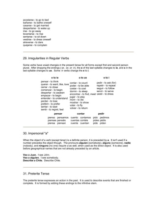 acostarse - to go to bed
bañarse - to bathe oneself
casarse - to get married
despertarse - to wake up
irse - to go away
levantarse - to rise
sentarse - to sit down
vestirse - to dress oneself
atreverse - to dare
quejarse - to complain
29. Irregularities in Regular Verbs
Some verbs have vowel changes in the present tense for all forms except first and second person
plural. After dropping the endings (-ar, -er, or -ir), the e of the last syllable changes to ie, and o in the
last syllable changes to ue. Some -ir verbs change the e to i.
e to ie o to ue e to i
pensar - to think
querer - to want, like, love
cerrar - to close
comenzar - to begin
despertar - to awaken
empezar - to begin
entender - to understand
perder - to lose
preferir - to prefer
sentar - to seat
sentir - to regret, feel
contar - to count
poder - to be able
costar - to cost
dormir - to sleep
encontrar - to find, meet
jugar - to play
morir - to die
mostrar - to show
volar - to fly
volver - to return
pedir - to ask (for)
repetir - to repeat
seguir - to follow
servir - to serve
vestir - to dress
pensar contar pedir
pienso
piensas
piensa
pensamos
pensáis
piensan
cuento
cuentas
cuenta
contamos
contáis
cuentan
pido
pides
pide
pedimos
pédis
piden
30. Impersonal "a"
When the object of a verb (except tener) is a definite person, it is preceded by a. It isn't used if a
number precedes the object though. The pronouns alguien (somebody), alguno (someone), nadie
(nobody), and ninguno (no one) require a as well, when used as the direct object. It is also used
before geographical names that are not already preceded by an article.
Veo a Juan. I see John.
Veo a alguien. I see somebody.
Describe a Chile. Describe Chile.
31. Preterite Tense
The preterite tense expresses an action in the past. It is used to describe events that are finished or
complete. It is formed by adding these endings to the infinitive stem.
 