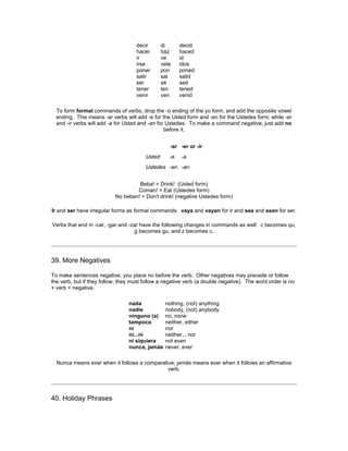 decir
hacer
ir
irse
poner
salir
ser
tener
venir
di
haz
ve
vete
pon
sal
sé
ten
ven
decid
haced
id
idos
poned
salid
sed
tened
venid
To form formal commands of verbs, drop the -o ending of the yo form, and add the opposite vowel
ending. This means -ar verbs will add -e for the Usted form and -en for the Ustedes form; while -er
and -ir verbs will add -a for Usted and -an for Ustedes. To make a command negative, just add no
before it.
-ar -er or -ir
Usted -e -a
Ustedes -en -an
Beba! = Drink! (Usted form)
Coman! = Eat (Ustedes form)
No beban! = Don't drink! (negative Ustedes form)
Ir and ser have irregular forms as formal commands: vaya and vayan for ir and sea and sean for ser.
Verbs that end in -car, -gar and -zar have the following changes in commands as well: c becomes qu,
g becomes gu, and z becomes c.
39. More Negatives
To make sentences negative, you place no before the verb. Other negatives may precede or follow
the verb, but if they follow, they must follow a negative verb (a double negative). The word order is no
+ verb + negative.
nada
nadie
ninguno (a)
tampoco
ni
ni...ni
ni siquiera
nunca, jamás
nothing, (not) anything
nobody, (not) anybody
no, none
neither, either
nor
neither... nor
not even
never, ever
Nunca means ever when it follows a comparative; jamás means ever when it follows an affirmative
verb.
40. Holiday Phrases
 