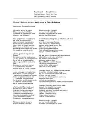 Feliz Navidad Merry Christmas
Feliz Año Nuevo Happy New Year
Feliz Cumpleaños Happy Birthday
Mexican National Anthem: Mexicanos, al Grito de Guerra
by Francisco González Bocanegra
Mexicanos, al grito de guerra
El acero aprestad y el bridón;
y retiemble en sus centros la tierra
Al sonoro rugir del cañón.
Ciña ¡oh patria! tus sienes de oliva
De la Paz el arcángel divino,
Que en el cielo tu eterno destino
Por el dedo de Dios se escribió.
Mas si osare un extraño enemigo
Profanar con su planta tu suelo,
Piensa ¡oh patria querida! que el cielo
Un soldado en cada hijo te dio.
¡Guerra, guerra sin tregua al que
intente
De la patria manchar los blasones!
¡Guerra, guerra! Los patrios pendones
En las olas de sangre empapad.
¡Guerra, guerra! En el monte, en el
valle
Los cañones horrísonos truenen
Y los ecos sonoros resuenen
Con las voces de ¡Unión! ¡Libertad!
Antes, patria, que inermes tus hijos
Bajo el yugo su cuello dobleguen,
Tus campiñas con sangre se rieguen,
Sobre sangre se estampe su pie.
Y tus templos, palacios y torres
Se derrumben con hórrido estruendo,
Y sus ruinas existan diciendo:
De mil héroes la patria aquí fue.
¡Patria! ¡patria! Tus hijos te juran
Exhalar en tus aras su aliento,
Si el clarín con su bélico acento
Los convoca a lidiar con valor.
¡Para ti las guirnaldas de oliva!
¡Un recuerdo para ellos de gloria!
¡Un laurel para ti de victoria!
¡Un sepulcro para ellos de honor!
Mexicanos, al grito de guerra
El acero aprestad y el bridón,
Mexicans, at the cry of battle
lend your swords and bridle;
and let the earth tremble at its center
upon the roar of the cannon.
Your forehead shall be girded, oh fatherland, with olive
garlands
by the divine archangel of peace,
For in heaven your eternal destiny
has been written by the hand of God.
But should a foreign enemy
Profane your land with his sole,
Think, beloved fatherland, that heaven
gave you a soldier in each son.
War, war without truce against who would attempt
to blemish the honor of the fatherland!
War, war! The patriotic banners
saturate in waves of blood.
War, war! On the mount, in the vale
The terrifying cannon thunder
and the echoes nobly resound
to the cries of union! liberty!
Fatherland, before your children become unarmed
Beneath the yoke their necks in sway,
May your countryside be watered with blood,
On blood their feet trample.
And may your temples, palaces and towers
crumble in horrid crash,
and their ruins exist saying:
The fatherland was made of one thousand heroes here.
Fatherland, fatherland, your children swear
to exhale their breath in your cause,
If the bugle in its belligerent tone
should call upon them to struggle with bravery.
For you the olive garlands!
For them a memory of glory!
For you a laurel of victory!
For them a tomb of honor!
Mexicans, at the cry of battle
lend your swords and bridle;
and let the earth tremble at its center
 