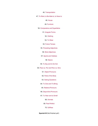 46. Transportation
47. To Want, to Be Able to, to Have to
48. House
49. Furniture
50. Comparative and Superlative
51. Irregular Forms
52. Clothing
53. To Wear
54. Future Tenses
55. Preceding Adjectives
56. More Adjectives
57. Sports and Hobbies
58. Nature
59. To Say and to Go Out
60. Para vs. Por and Pero vs. Sino
61. Object Pronouns
62. Parts of the Body
63. Asking Questions
64. To Give and To Bring
65. Relative Pronouns
66. Disjunctive Pronouns
67. To Hear and to Smell
68. Animals
69. Past Perfect
70. Suffixes
Spanish III (Not finished yet!)
 
