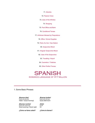 71. Adverbs
72. Passive Voice
73. Uses of the Infinitive
74. Shopping
75. Post Office and Bank
76. Conditional Tenses
77. Infinitives followed by Prepositions
78. Office / School Supplies
79. Parts of a Car / Gas Station
80. Subjunctive Mood
81. Irregular Subjunctive Mood
82. Uses of the Subjunctive
83. Travelling / Airport
84. Cosmetics / Toiletries
85. Other Perfect Tenses
1. Some Basic Phrases
¡Buenos días!
buayn-ohs dee-ahs
Hello! / Good morning!
¡Buenas tardes!
buayn-ahs tard-ays
Good afternoon!
¡Buenas noches!
buayn-ahs nohch-ays
Good evening / Good night
¡Hola!
oh-lah
Hi!
¿Cómo se llama usted? ¿Cómo te llamas?
 