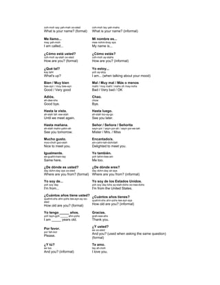 coh-moh say yah-mah oo-sted
What is your name? (formal)
coh-moh tay yah-mahs
What is your name? (informal)
Me llamo...
may yah-moh
I am called...
Mi nombre es...
mee nohm-bray ays
My name is...
¿Cómo está usted?
coh-moh ay-stah oo-sted
How are you? (formal)
¿Cómo estás?
coh-moh ay-stahs
How are you? (informal)
¿Qué tal?
kay tahl
What's up?
Yo estoy...
yoh ay-stoy
I am... (when talking about your mood)
Bien / Muy bien
bee-ayn / moy bee-ayn
Good / Very good
Mal / Muy mal / Más o menos
mahl / moy mahl / mahs oh may-nohs
Bad / Very bad / OK
Adiós.
ah-dee-ohs
Good bye.
Chao.
chow
Bye.
Hasta la vista.
ah-stah lah vee-stah
Until we meet again.
Hasta luego.
ah-stah loo-ay-go
See you later.
Hasta mañana.
ah-stah mahn-yahn-ah
See you tomorrow.
Señor / Señora / Señorita
sayn-yor / sayn-yor-ah / sayn-yor-ee-tah
Mister / Mrs. / Miss
Mucho gusto.
moo-choh goo-stoh
Nice to meet you.
Encantado/a.
ain-cahn-tah-doh/dah
Delighted to meet you.
Igualmente.
ee-guahl-main-tay
Same here.
Yo también.
yoh tahm-bee-ain
Me too.
¿De dónde es usted?
day dohn-day ays oo-sted
Where are you from? (formal)
¿De dónde eres?
day dohn-day air-ays
Where are you from? (informal)
Yo soy de...
yoh soy day
I'm from...
Yo soy de los Estados Unidos.
yoh soy day lohs ay-stah-dohs oo-nee-dohs
I'm from the United States.
¿Cuántos años tiene usted?
quahnt-ohs ahn-yohs tee-ayn-ay oo-
sted
How old are you? (formal)
¿Cuántos años tienes?
quahnt-ohs ahn-yohs tee-ayn-ays
How old are you? (informal)
Yo tengo _____ años.
yoh tayn-goh _____ ahn-yohs
I am _____ years old.
Gracias.
grah-see-ahs
Thank you.
Por favor.
por fah-bor
Please.
¿Y usted?
ee oo-sted
And you? (used when asking the same question)
(formal)
¿Y tú?
ee too
And you? (informal)
Te amo.
tay ah-moh
I love you.
 