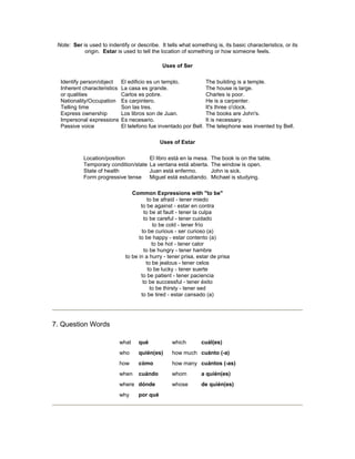Note: Ser is used to indentify or describe. It tells what something is, its basic characteristics, or its
origin. Estar is used to tell the location of something or how someone feels.
Uses of Ser
Identify person/object
Inherent characteristics
or qualities
Nationality/Occupation
Telling time
Express ownership
Impersonal expressions
Passive voice
El edificio es un templo.
La casa es grande.
Carlos es pobre.
Es carpintero.
Son las tres.
Los libros son de Juan.
Es necesario.
El telefono fue inventado por Bell.
The building is a temple.
The house is large.
Charles is poor.
He is a carpenter.
It's three o'clock.
The books are John's.
It is necessary.
The telephone was invented by Bell.
Uses of Estar
Location/position
Temporary condition/state
State of health
Form progressive tense
El libro está en la mesa.
La ventana está abierta.
Juan está enfermo.
Miguel está estudiando.
The book is on the table.
The window is open.
John is sick.
Michael is studying.
Common Expressions with "to be"
to be afraid - tener miedo
to be against - estar en contra
to be at fault - tener la culpa
to be careful - tener cuidado
to be cold - tener frío
to be curious - ser curioso (a)
to be happy - estar contento (a)
to be hot - tener calor
to be hungry - tener hambre
to be in a hurry - tener prisa, estar de prisa
to be jealous - tener celos
to be lucky - tener suerte
to be patient - tener paciencia
to be successful - tener éxito
to be thirsty - tener sed
to be tired - estar cansado (a)
7. Question Words
what qué which cuál(es)
who quién(es) how much cuánto (-a)
how cómo how many cuántos (-as)
when cuándo whom a quién(es)
where dónde whose de quién(es)
why por qué
 