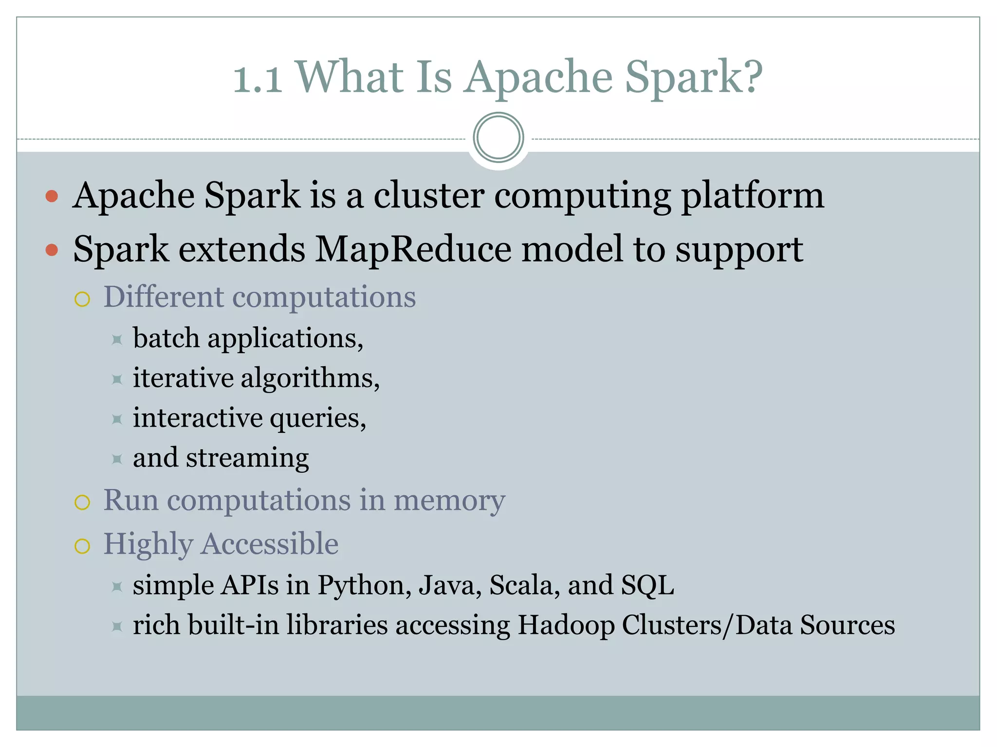 1.1 What Is Apache Spark?
 Apache Spark is a cluster computing platform
 Spark extends MapReduce model to support
 Different computations
 batch applications,
 iterative algorithms,
 interactive queries,
 and streaming
 Run computations in memory
 Highly Accessible
 simple APIs in Python, Java, Scala, and SQL
 rich built-in libraries accessing Hadoop Clusters/Data Sources
 