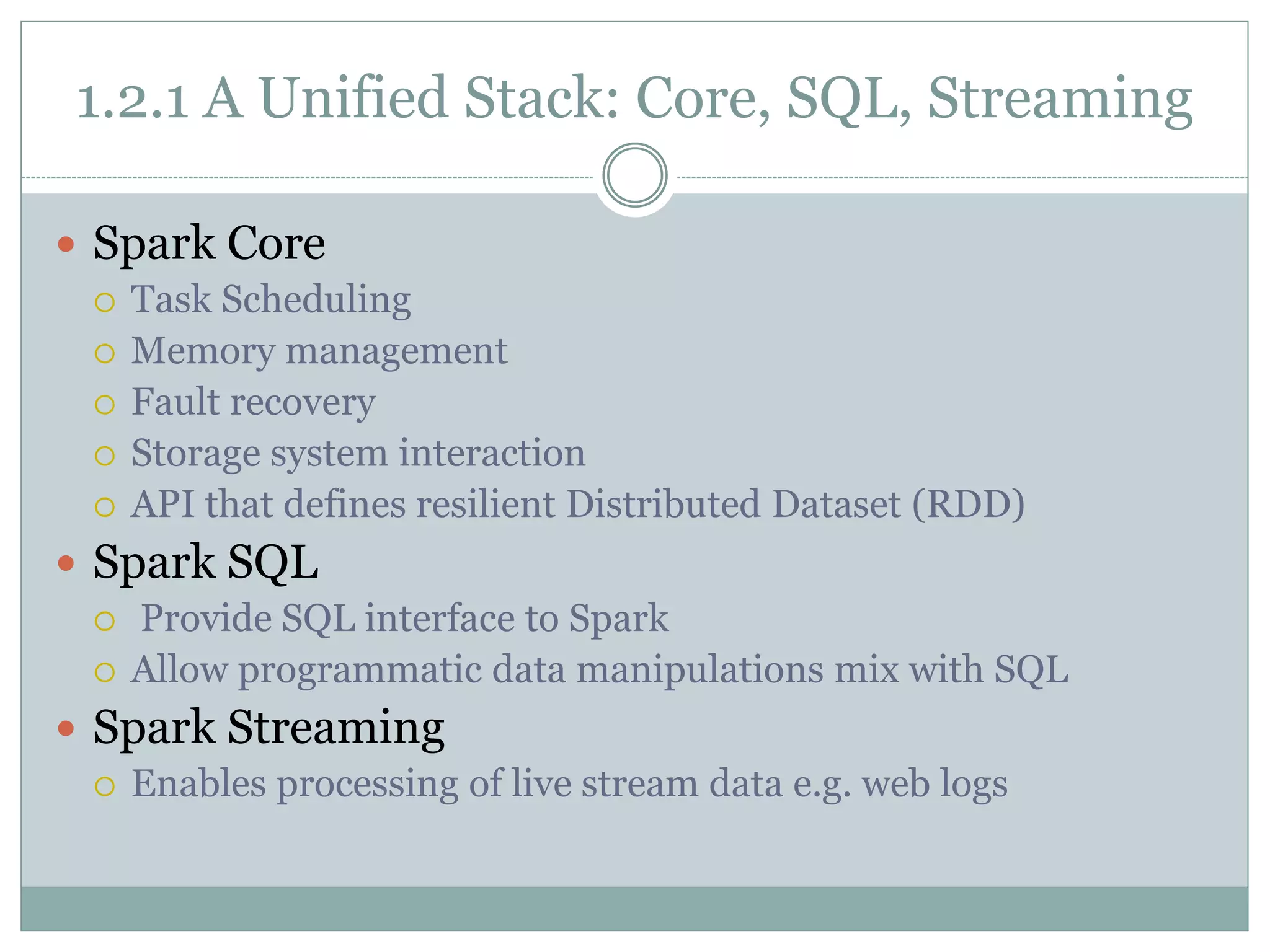 1.2.1 A Unified Stack: Core, SQL, Streaming
 Spark Core
 Task Scheduling
 Memory management
 Fault recovery
 Storage system interaction
 API that defines resilient Distributed Dataset (RDD)
 Spark SQL
 Provide SQL interface to Spark
 Allow programmatic data manipulations mix with SQL
 Spark Streaming
 Enables processing of live stream data e.g. web logs
 