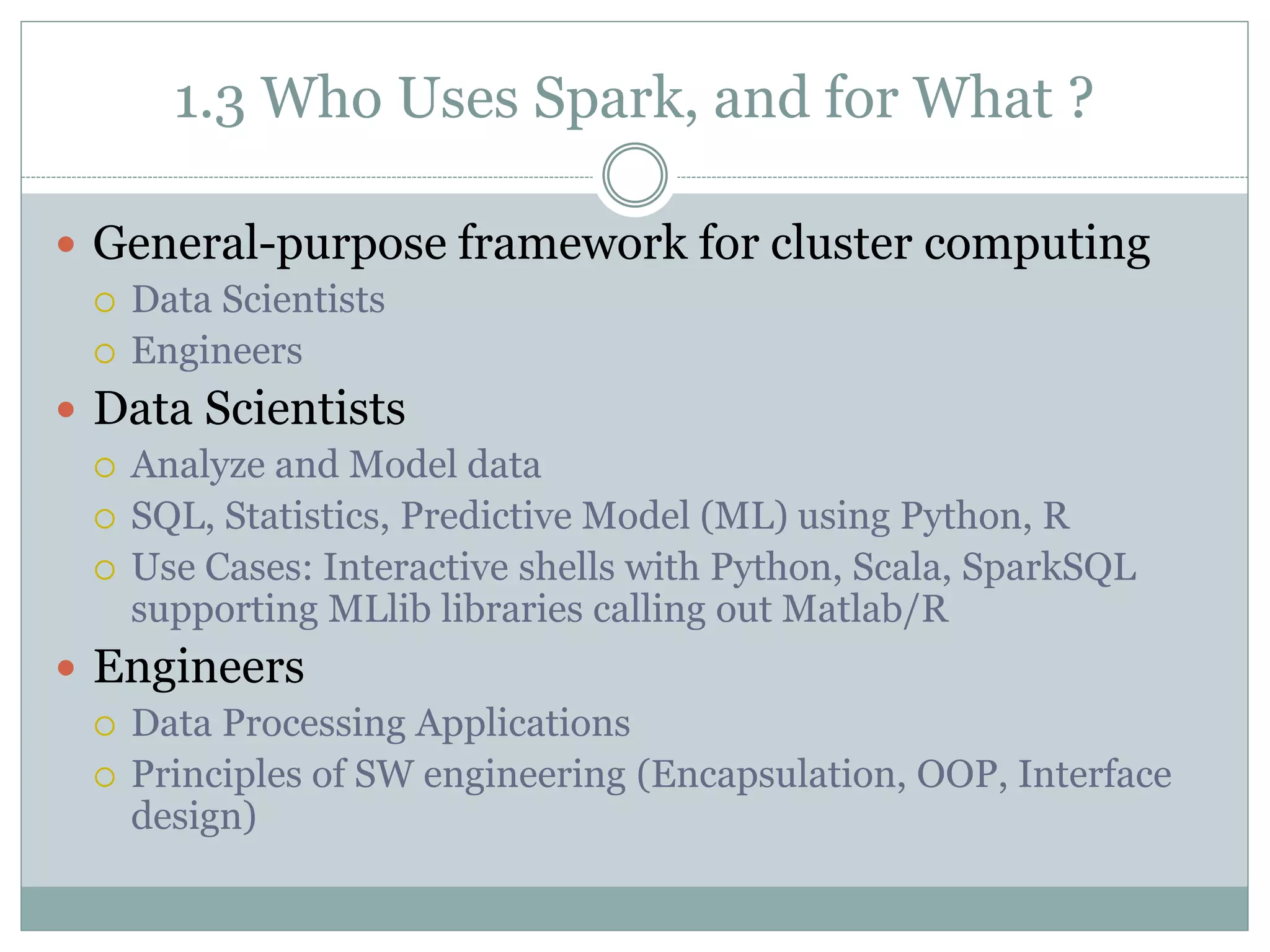 1.3 Who Uses Spark, and for What ?
 General-purpose framework for cluster computing
 Data Scientists
 Engineers
 Data Scientists
 Analyze and Model data
 SQL, Statistics, Predictive Model (ML) using Python, R
 Use Cases: Interactive shells with Python, Scala, SparkSQL
supporting MLlib libraries calling out Matlab/R
 Engineers
 Data Processing Applications
 Principles of SW engineering (Encapsulation, OOP, Interface
design)
 