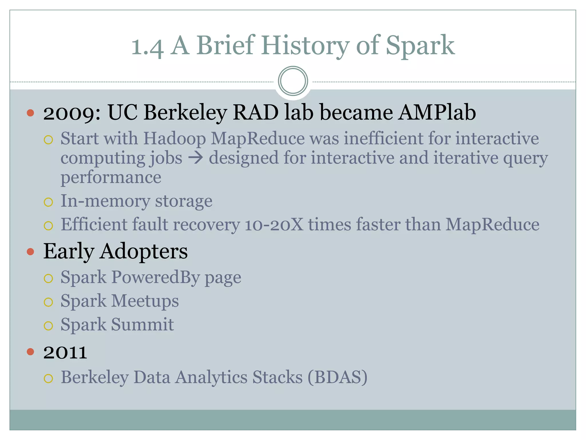 1.4 A Brief History of Spark
 2009: UC Berkeley RAD lab became AMPlab
 Start with Hadoop MapReduce was inefficient for interactive
computing jobs  designed for interactive and iterative query
performance
 In-memory storage
 Efficient fault recovery 10-20X times faster than MapReduce
 Early Adopters
 Spark PoweredBy page
 Spark Meetups
 Spark Summit
 2011
 Berkeley Data Analytics Stacks (BDAS)
 