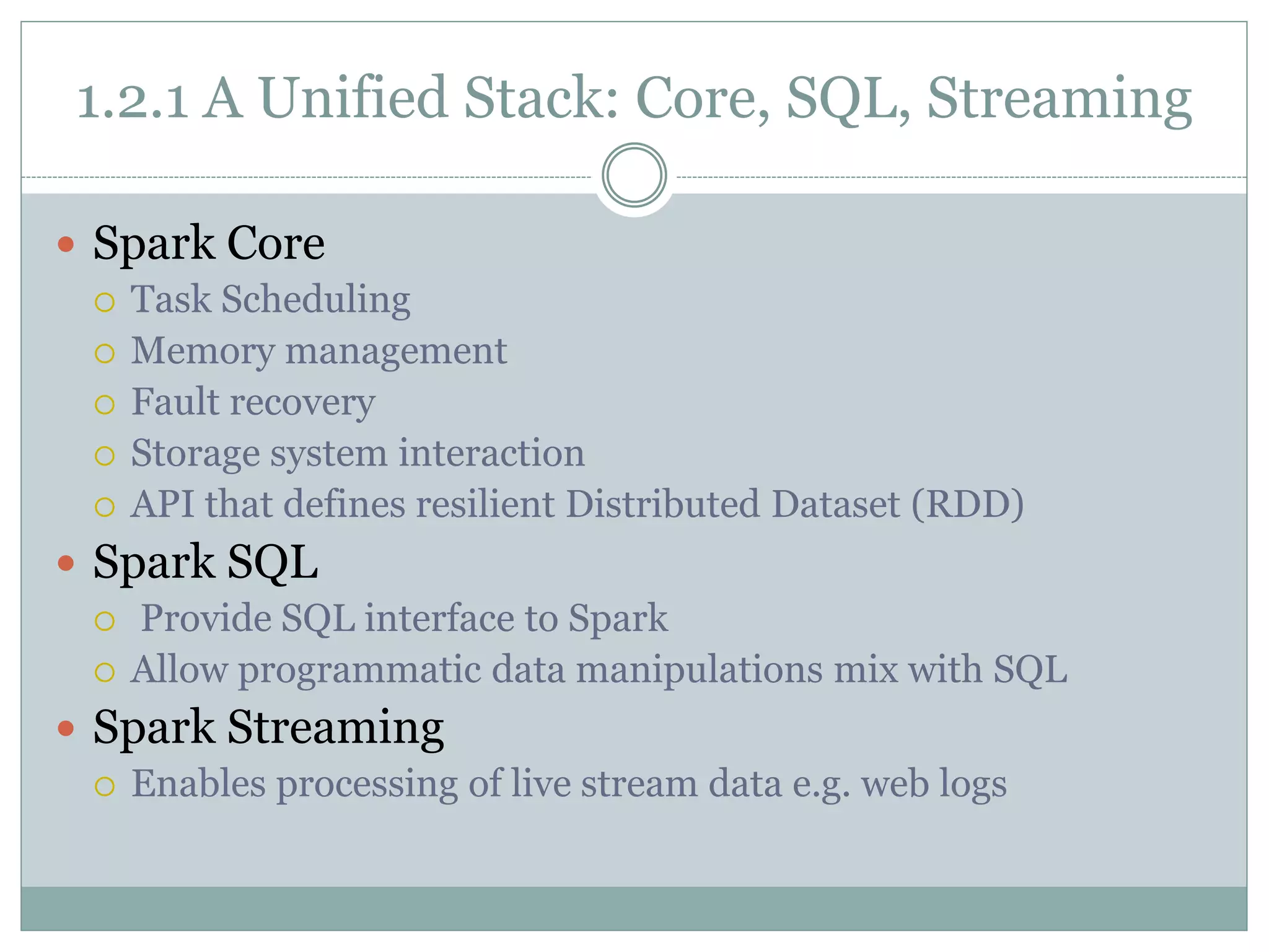 1.2.1 A Unified Stack: Core, SQL, Streaming
 Spark Core
 Task Scheduling
 Memory management
 Fault recovery
 Storage system interaction
 API that defines resilient Distributed Dataset (RDD)
 Spark SQL
 Provide SQL interface to Spark
 Allow programmatic data manipulations mix with SQL
 Spark Streaming
 Enables processing of live stream data e.g. web logs
 