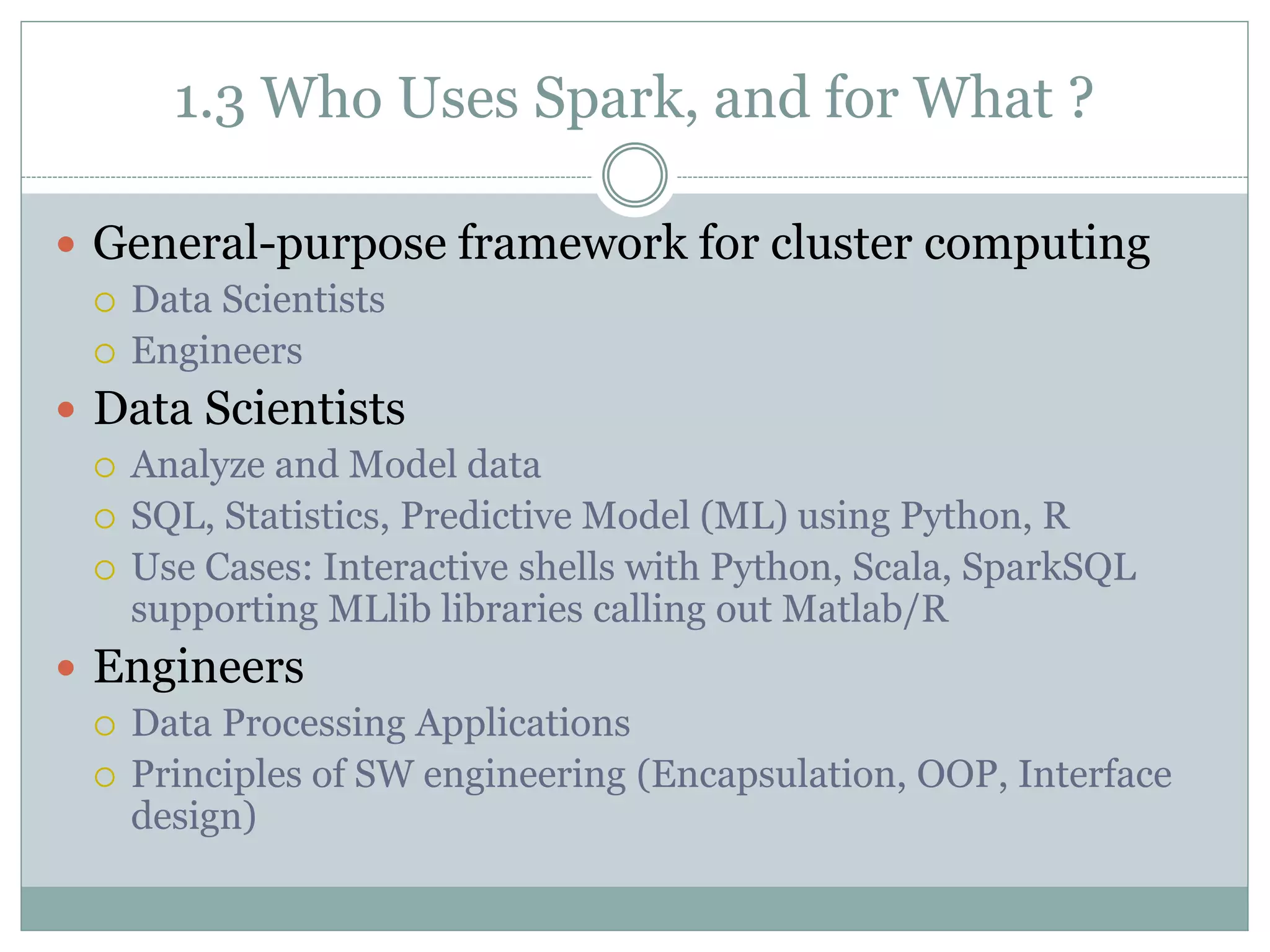 1.3 Who Uses Spark, and for What ?
 General-purpose framework for cluster computing
 Data Scientists
 Engineers
 Data Scientists
 Analyze and Model data
 SQL, Statistics, Predictive Model (ML) using Python, R
 Use Cases: Interactive shells with Python, Scala, SparkSQL
supporting MLlib libraries calling out Matlab/R
 Engineers
 Data Processing Applications
 Principles of SW engineering (Encapsulation, OOP, Interface
design)
 